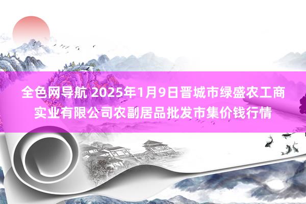 全色网导航 2025年1月9日晋城市绿盛农工商实业有限公司农副居品批发市集价钱行情