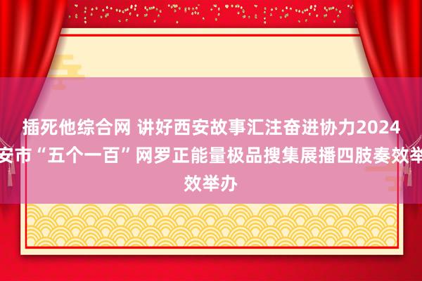 插死他综合网 讲好西安故事汇注奋进协力2024西安市“五个一百”网罗正能量极品搜集展播四肢奏效举办