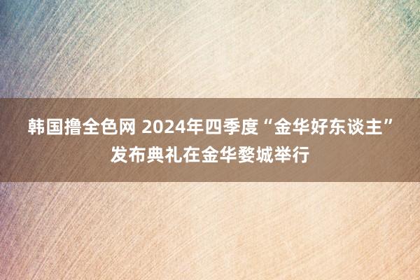 韩国撸全色网 2024年四季度“金华好东谈主”发布典礼在金华婺城举行