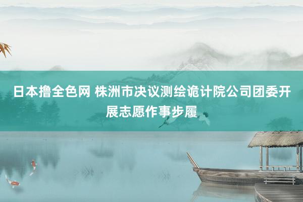 日本撸全色网 株洲市决议测绘诡计院公司团委开展志愿作事步履