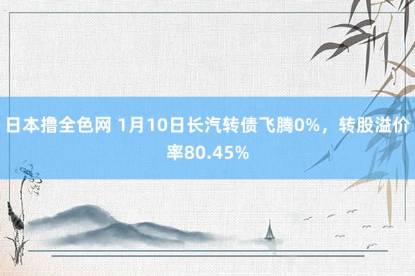 日本撸全色网 1月10日长汽转债飞腾0%，转股溢价率80.45%