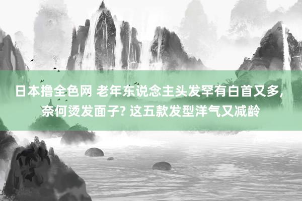 日本撸全色网 老年东说念主头发罕有白首又多， 奈何烫发面子? 这五款发型洋气又减龄