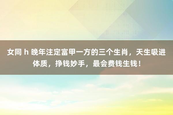 女同 h 晚年注定富甲一方的三个生肖，天生吸进体质，挣钱妙手，最会费钱生钱！