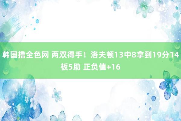 韩国撸全色网 两双得手！洛夫顿13中8拿到19分14板5助 正负值+16