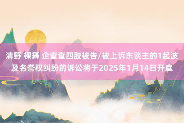 清野 裸舞 企查查四肢被告/被上诉东谈主的1起波及名誉权纠纷的诉讼将于2025年1月14日开庭