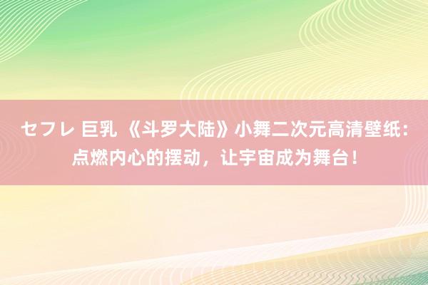 セフレ 巨乳 《斗罗大陆》小舞二次元高清壁纸：点燃内心的摆动，让宇宙成为舞台！