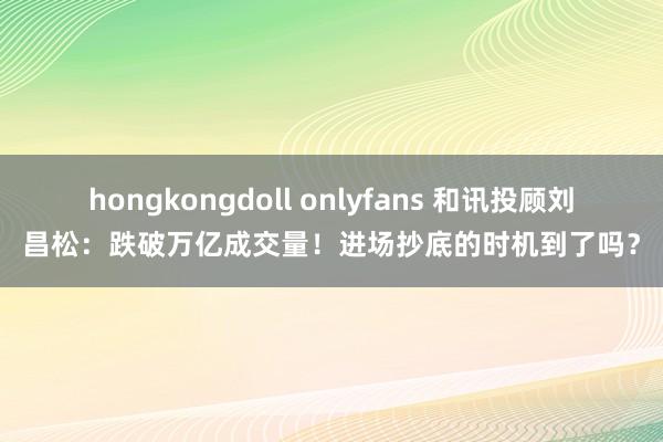 hongkongdoll onlyfans 和讯投顾刘昌松：跌破万亿成交量！进场抄底的时机到了吗？