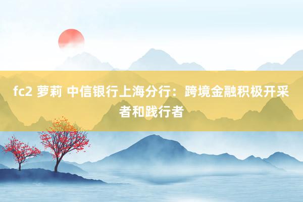 fc2 萝莉 中信银行上海分行：跨境金融积极开采者和践行者