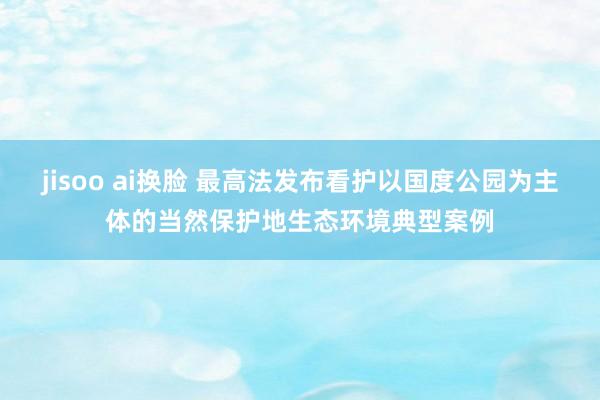 jisoo ai换脸 最高法发布看护以国度公园为主体的当然保护地生态环境典型案例