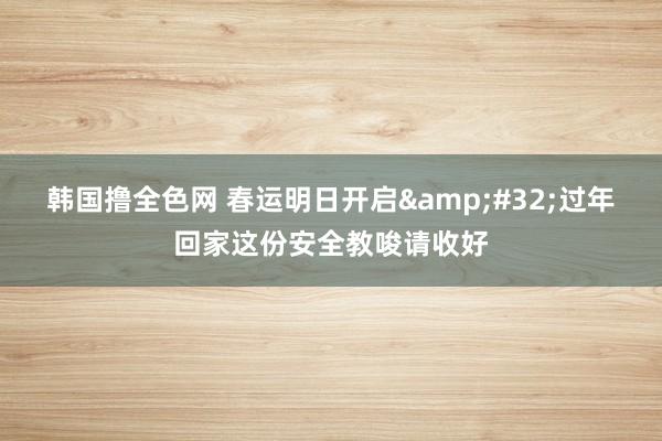 韩国撸全色网 春运明日开启&#32;过年回家这份安全教唆请收好