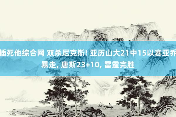 插死他综合网 双杀尼克斯! 亚历山大21中15以赛亚乔暴走， 唐斯23+10， 雷霆完胜