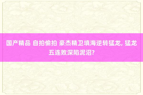 国产精品 自拍偷拍 豪杰精卫填海逆转猛龙， 猛龙五连败深陷泥沼?