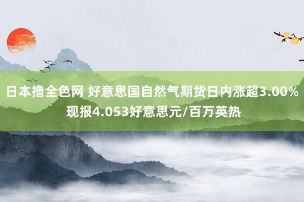 日本撸全色网 好意思国自然气期货日内涨超3.00% 现报4.053好意思元/百万英热