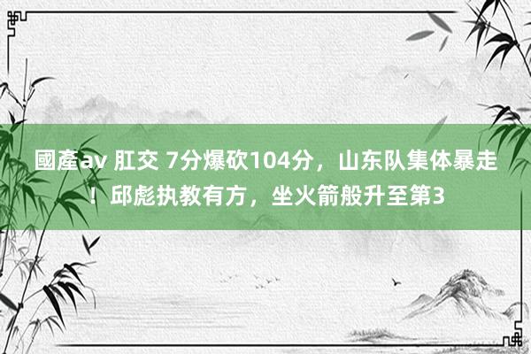 國產av 肛交 7分爆砍104分，山东队集体暴走！邱彪执教有方，坐火箭般升至第3