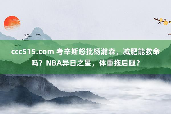 ccc515.com 考辛斯怒批杨瀚森，减肥能救命吗？NBA异日之星，体重拖后腿？