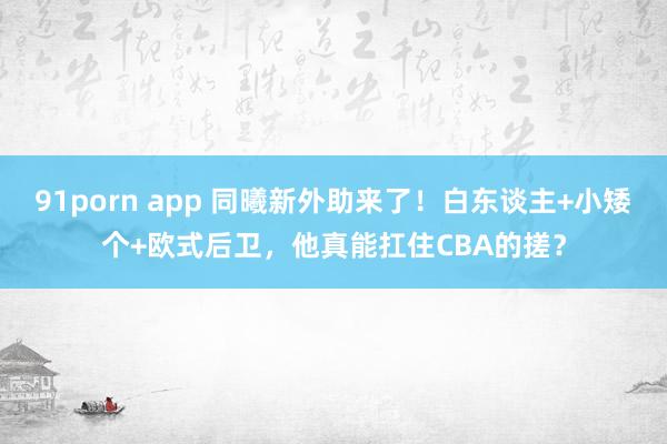 91porn app 同曦新外助来了！白东谈主+小矮个+欧式后卫，他真能扛住CBA的搓？