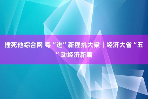 插死他综合网 粤“进”新程挑大梁｜经济大省“五”动经济新篇