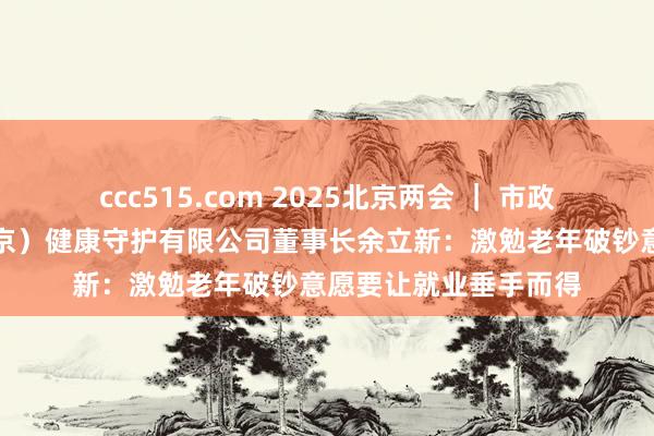 ccc515.com 2025北京两会 ｜ 市政协委员、医养康（北京）健康守护有限公司董事长余立新：激勉老年破钞意愿要让就业垂手而得