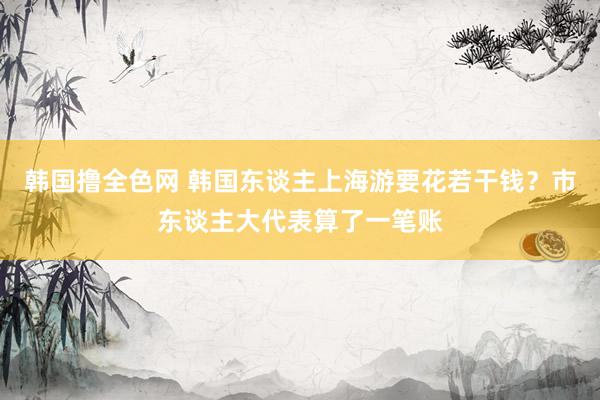 韩国撸全色网 韩国东谈主上海游要花若干钱？市东谈主大代表算了一笔账