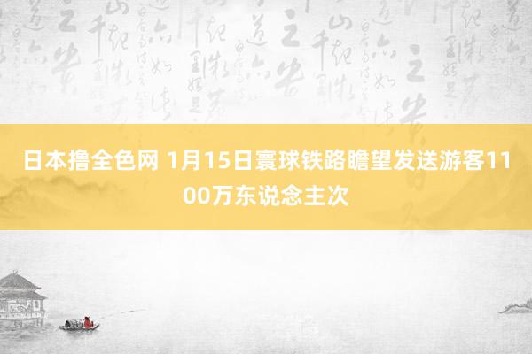 日本撸全色网 1月15日寰球铁路瞻望发送游客1100万东说念主次