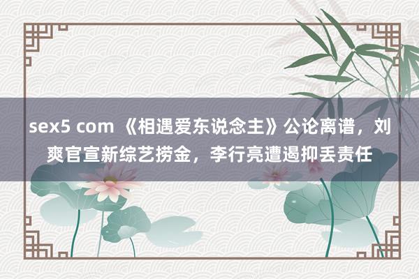 sex5 com 《相遇爱东说念主》公论离谱，刘爽官宣新综艺捞金，李行亮遭遏抑丢责任