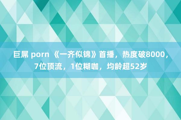 巨屌 porn 《一齐似锦》首播，热度破8000，7位顶流，1位糊咖，均龄超52岁