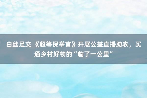 白丝足交 《超等保举官》开展公益直播助农，买通乡村好物的“临了一公里”