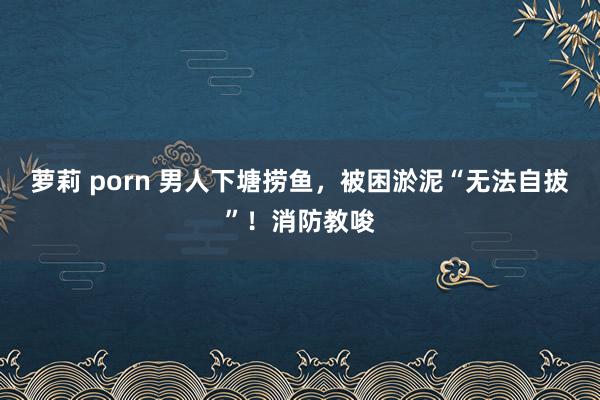 萝莉 porn 男人下塘捞鱼，被困淤泥“无法自拔”！消防教唆