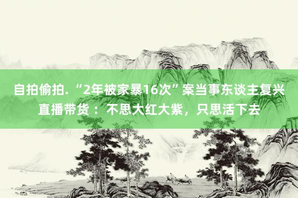 自拍偷拍. “2年被家暴16次”案当事东谈主复兴直播带货 ：不思大红大紫，只思活下去