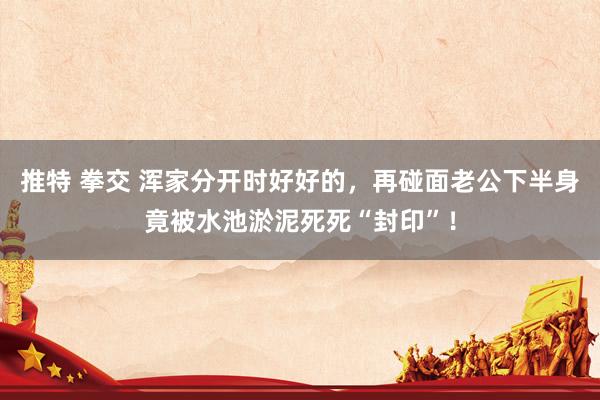 推特 拳交 浑家分开时好好的，再碰面老公下半身竟被水池淤泥死死“封印”！