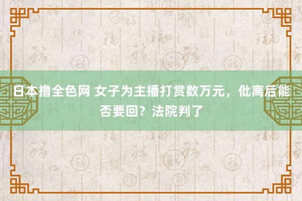 日本撸全色网 女子为主播打赏数万元，仳离后能否要回？法院判了