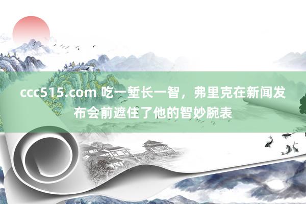 ccc515.com 吃一堑长一智，弗里克在新闻发布会前遮住了他的智妙腕表