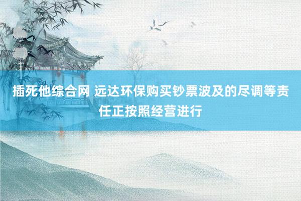 插死他综合网 远达环保购买钞票波及的尽调等责任正按照经营进行