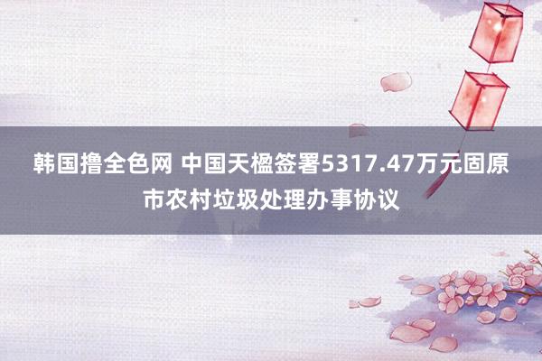 韩国撸全色网 中国天楹签署5317.47万元固原市农村垃圾处理办事协议