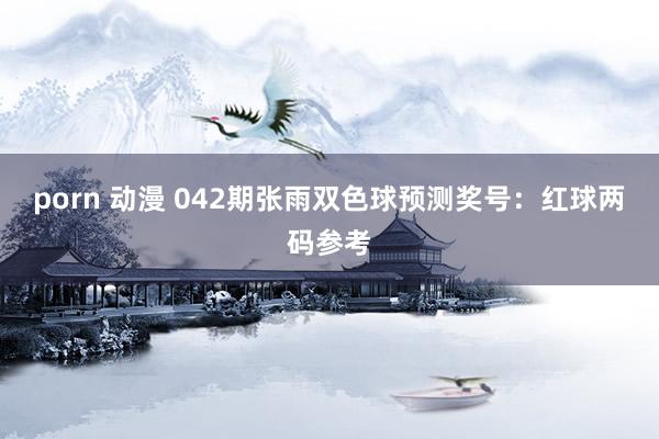 porn 动漫 042期张雨双色球预测奖号：红球两码参考